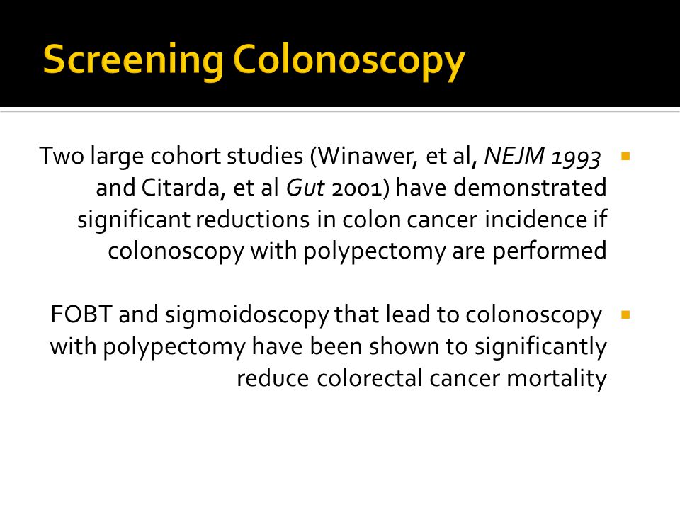  Two large cohort studies (Winawer, et al, NEJM 1993 and Citarda, et al Gut 2001) have demonstrated significant reductions in colon cancer incidence if colonoscopy with polypectomy are performed  FOBT and sigmoidoscopy that lead to colonoscopy with polypectomy have been shown to significantly reduce colorectal cancer mortality