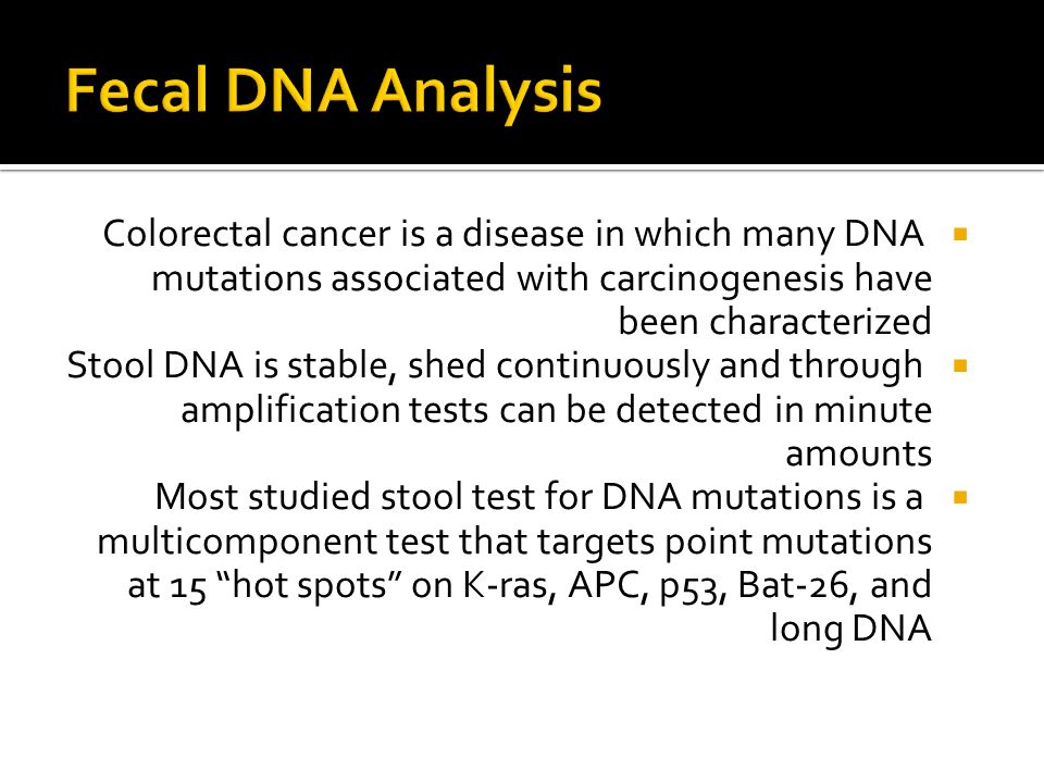  Colorectal cancer is a disease in which many DNA mutations associated with carcinogenesis have been characterized  Stool DNA is stable, shed continuously and through amplification tests can be detected in minute amounts  Most studied stool test for DNA mutations is a multicomponent test that targets point mutations at 15 hot spots on K-ras, APC, p53, Bat-26, and long DNA