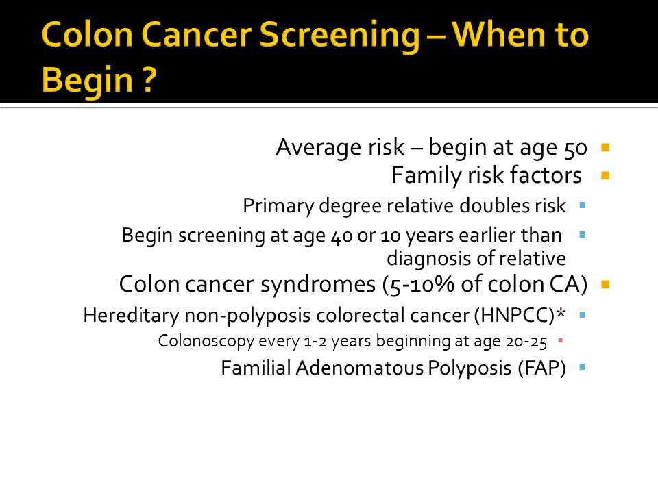  Average risk – begin at age 50  Family risk factors  Primary degree relative doubles risk  Begin screening at age 40 or 10 years earlier than diagnosis of relative  Colon cancer syndromes (5-10% of colon CA)  Hereditary non-polyposis colorectal cancer (HNPCC)* ▪ Colonoscopy every 1-2 years beginning at age  Familial Adenomatous Polyposis (FAP)