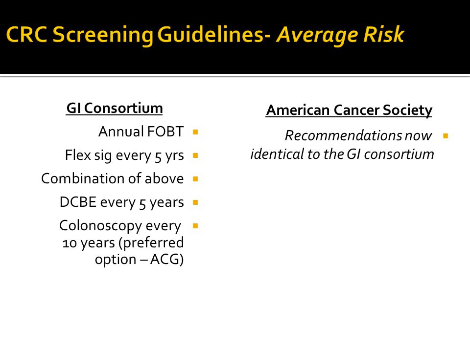 GI Consortium  Annual FOBT  Flex sig every 5 yrs  Combination of above  DCBE every 5 years  Colonoscopy every 10 years (preferred option – ACG) American Cancer Society  Recommendations now identical to the GI consortium