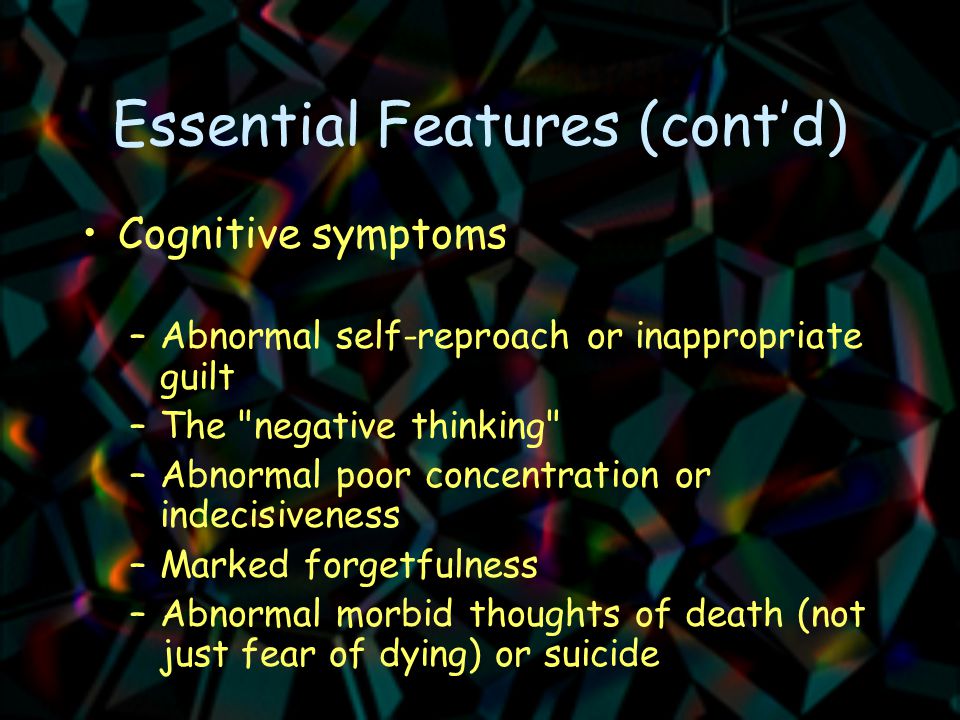 Essential Features (cont’d) Cognitive symptoms –Abnormal self-reproach or inappropriate guilt –The negative thinking –Abnormal poor concentration or indecisiveness –Marked forgetfulness –Abnormal morbid thoughts of death (not just fear of dying) or suicide