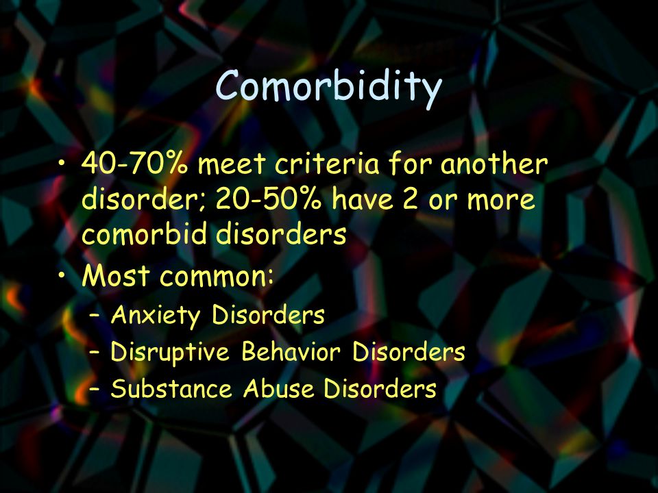 Comorbidity 40-70% meet criteria for another disorder; 20-50% have 2 or more comorbid disorders Most common: –Anxiety Disorders –Disruptive Behavior Disorders –Substance Abuse Disorders