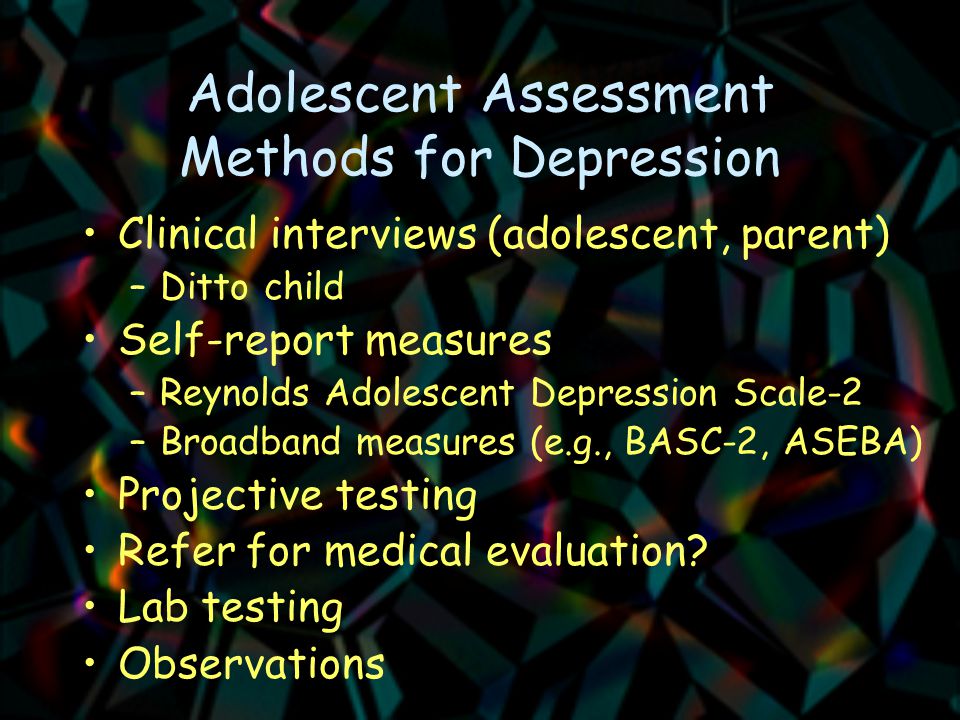 Adolescent Assessment Methods for Depression Clinical interviews (adolescent, parent) –Ditto child Self-report measures –Reynolds Adolescent Depression Scale-2 –Broadband measures (e.g., BASC-2, ASEBA) Projective testing Refer for medical evaluation.