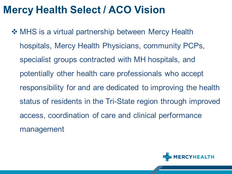 Mercy Health Select / ACO Vision  MHS is a virtual partnership between Mercy Health hospitals, Mercy Health Physicians, community PCPs, specialist groups contracted with MH hospitals, and potentially other health care professionals who accept responsibility for and are dedicated to improving the health status of residents in the Tri-State region through improved access, coordination of care and clinical performance management