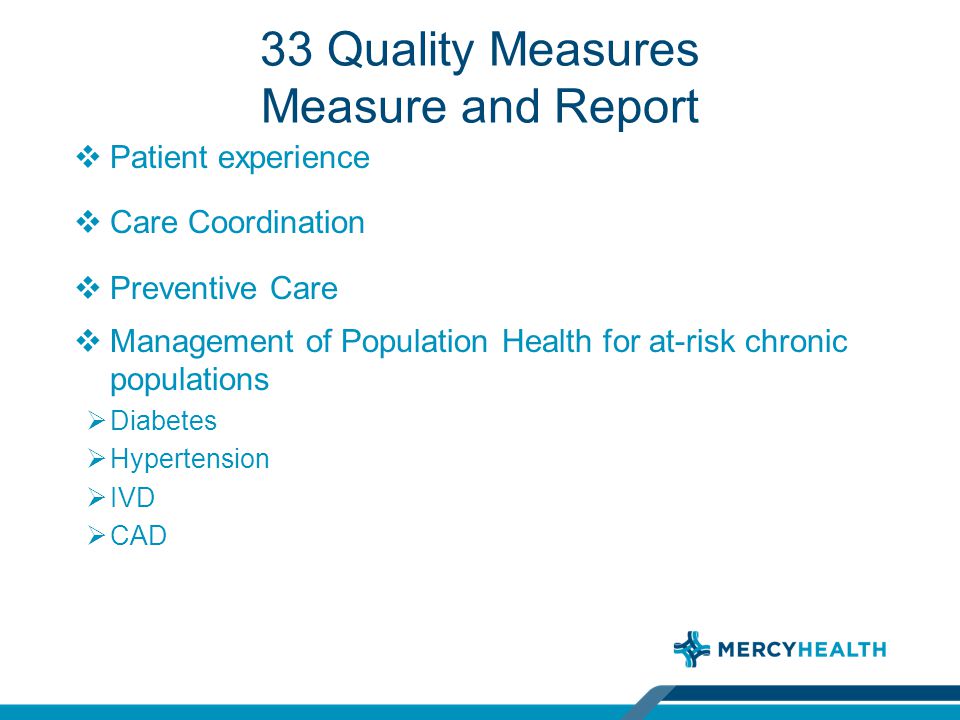 33 Quality Measures Measure and Report  Patient experience  Care Coordination  Preventive Care  Management of Population Health for at-risk chronic populations  Diabetes  Hypertension  IVD  CAD