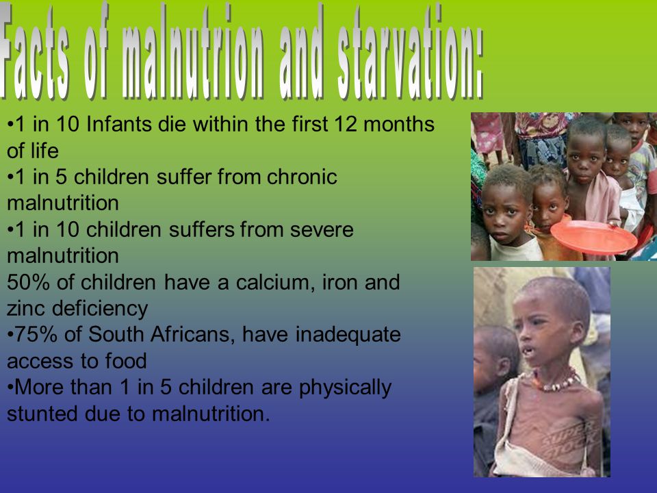 1 in 10 Infants die within the first 12 months of life 1 in 5 children suffer from chronic malnutrition 1 in 10 children suffers from severe malnutrition 50% of children have a calcium, iron and zinc deficiency 75% of South Africans, have inadequate access to food More than 1 in 5 children are physically stunted due to malnutrition.