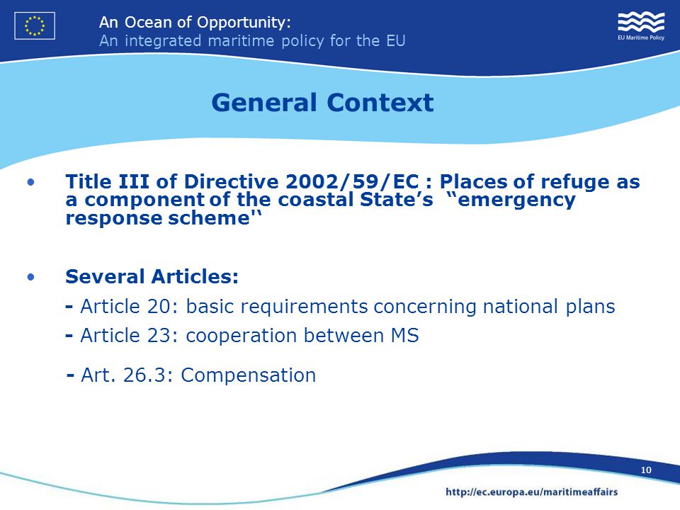 An Ocean of Opportunity: An integrated maritime policy for the EU 10 An Ocean of Opportunity: An integrated maritime policy for the EU 10 Title III of Directive 2002/59/EC : Places of refuge as a component of the coastal State’s emergency response scheme ‘ Several Articles: - Article 20: basic requirements concerning national plans - Article 23: cooperation between MS - Art.