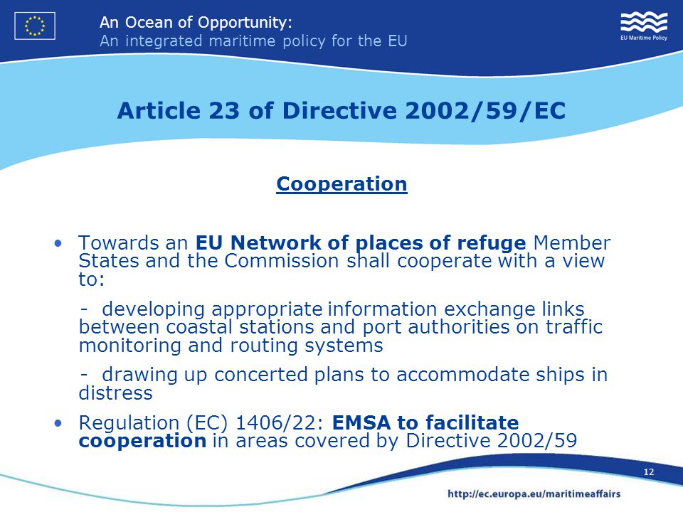 An Ocean of Opportunity: An integrated maritime policy for the EU 12 An Ocean of Opportunity: An integrated maritime policy for the EU 12 Article 23 of Directive 2002/59/EC Cooperation Towards an EU Network of places of refuge Member States and the Commission shall cooperate with a view to: - developing appropriate information exchange links between coastal stations and port authorities on traffic monitoring and routing systems - drawing up concerted plans to accommodate ships in distress Regulation (EC) 1406/22: EMSA to facilitate cooperation in areas covered by Directive 2002/59