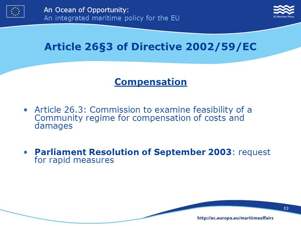 An Ocean of Opportunity: An integrated maritime policy for the EU 13 An Ocean of Opportunity: An integrated maritime policy for the EU 13 Article 26§3 of Directive 2002/59/EC Compensation Article 26.3: Commission to examine feasibility of a Community regime for compensation of costs and damages Parliament Resolution of September 2003: request for rapid measures