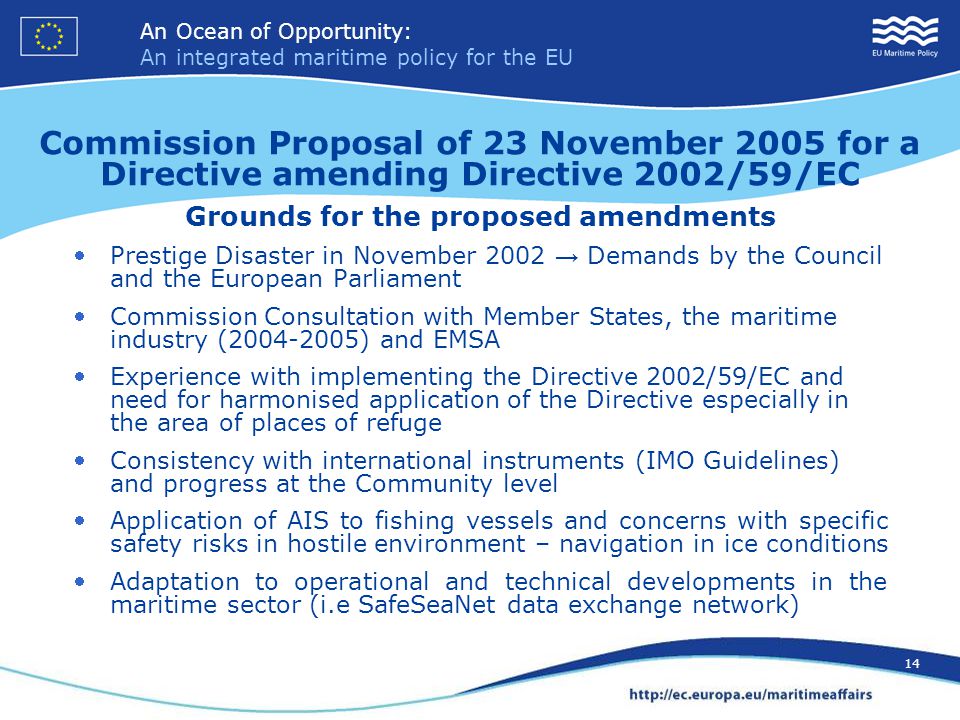 An Ocean of Opportunity: An integrated maritime policy for the EU 14 An Ocean of Opportunity: An integrated maritime policy for the EU 14 Commission Proposal of 23 November 2005 for a Directive amending Directive 2002/59/EC Grounds for the proposed amendments Prestige Disaster in November 2002 → Demands by the Council and the European Parliament Commission Consultation with Member States, the maritime industry ( ) and EMSA Experience with implementing the Directive 2002/59/EC and need for harmonised application of the Directive especially in the area of places of refuge Consistency with international instruments (IMO Guidelines) and progress at the Community level Application of AIS to fishing vessels and concerns with specific safety risks in hostile environment – navigation in ice conditions Adaptation to operational and technical developments in the maritime sector (i.e SafeSeaNet data exchange network)