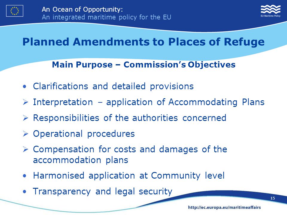 An Ocean of Opportunity: An integrated maritime policy for the EU 15 An Ocean of Opportunity: An integrated maritime policy for the EU 15 Planned Amendments to Places of Refuge Main Purpose – Commission’s Objectives Clarifications and detailed provisions  Interpretation – application of Accommodating Plans  Responsibilities of the authorities concerned  Operational procedures  Compensation for costs and damages of the accommodation plans Harmonised application at Community level Transparency and legal security
