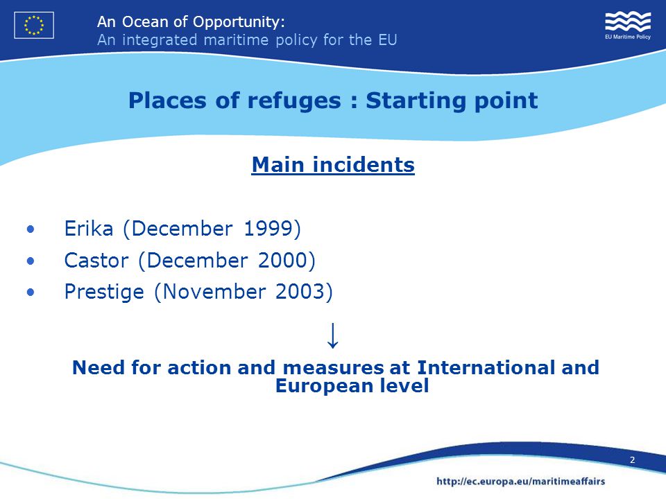 An Ocean of Opportunity: An integrated maritime policy for the EU 2 An Ocean of Opportunity: An integrated maritime policy for the EU 2 Places of refuges : Starting point Main incidents Erika (December 1999) Castor (December 2000) Prestige (November 2003) ↓ Need for action and measures at International and European level