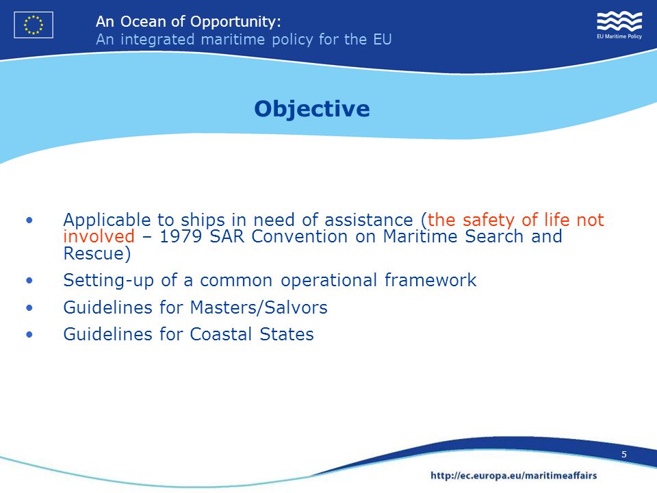 An Ocean of Opportunity: An integrated maritime policy for the EU 5 An Ocean of Opportunity: An integrated maritime policy for the EU 5 Applicable to ships in need of assistance (the safety of life not involved – 1979 SAR Convention on Maritime Search and Rescue) Setting-up of a common operational framework Guidelines for Masters/Salvors Guidelines for Coastal States Objective
