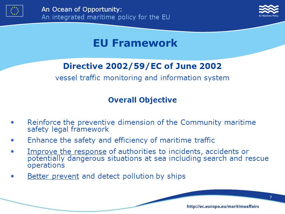 An Ocean of Opportunity: An integrated maritime policy for the EU 7 An Ocean of Opportunity: An integrated maritime policy for the EU 7 Directive 2002/59/EC of June 2002 vessel traffic monitoring and information system Overall Objective Reinforce the preventive dimension of the Community maritime safety legal framework Enhance the safety and efficiency of maritime traffic Improve the response of authorities to incidents, accidents or potentially dangerous situations at sea including search and rescue operations Better prevent and detect pollution by ships EU Framework