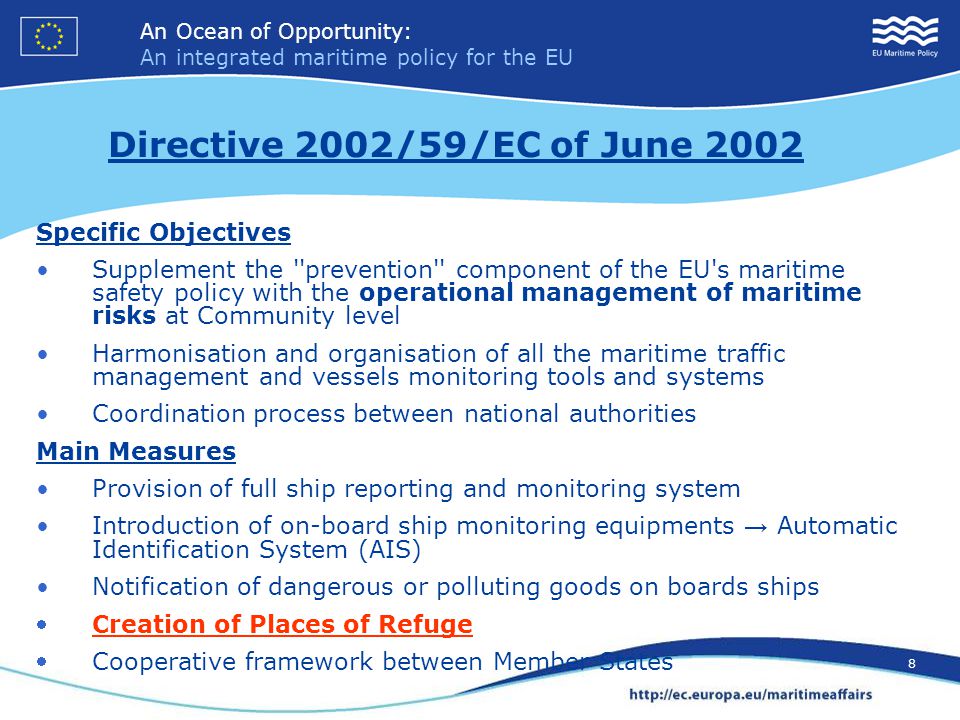 An Ocean of Opportunity: An integrated maritime policy for the EU 8 An Ocean of Opportunity: An integrated maritime policy for the EU 8 Specific Objectives Supplement the prevention component of the EU s maritime safety policy with the operational management of maritime risks at Community level Harmonisation and organisation of all the maritime traffic management and vessels monitoring tools and systems Coordination process between national authorities Main Measures Provision of full ship reporting and monitoring system Introduction of on-board ship monitoring equipments → Automatic Identification System (AIS) Notification of dangerous or polluting goods on boards ships Creation of Places of Refuge Cooperative framework between Member States Directive 2002/59/EC of June 2002
