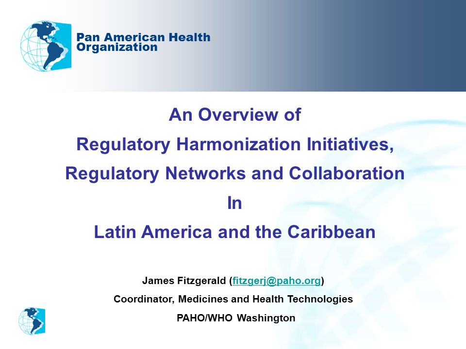 An Overview of Regulatory Harmonization Initiatives, Regulatory Networks and Collaboration In Latin America and the Caribbean Pan American Health Organization James Fitzgerald Coordinator, Medicines and Health Technologies PAHO/WHO Washington