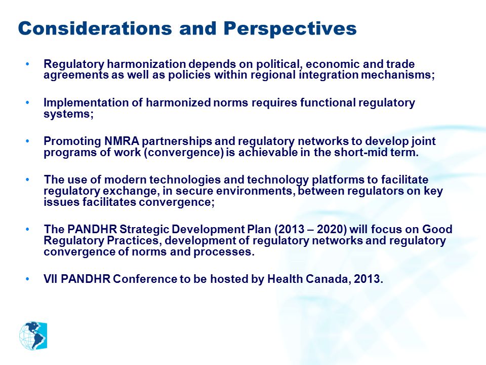 Considerations and Perspectives Regulatory harmonization depends on political, economic and trade agreements as well as policies within regional integration mechanisms; Implementation of harmonized norms requires functional regulatory systems; Promoting NMRA partnerships and regulatory networks to develop joint programs of work (convergence) is achievable in the short-mid term.
