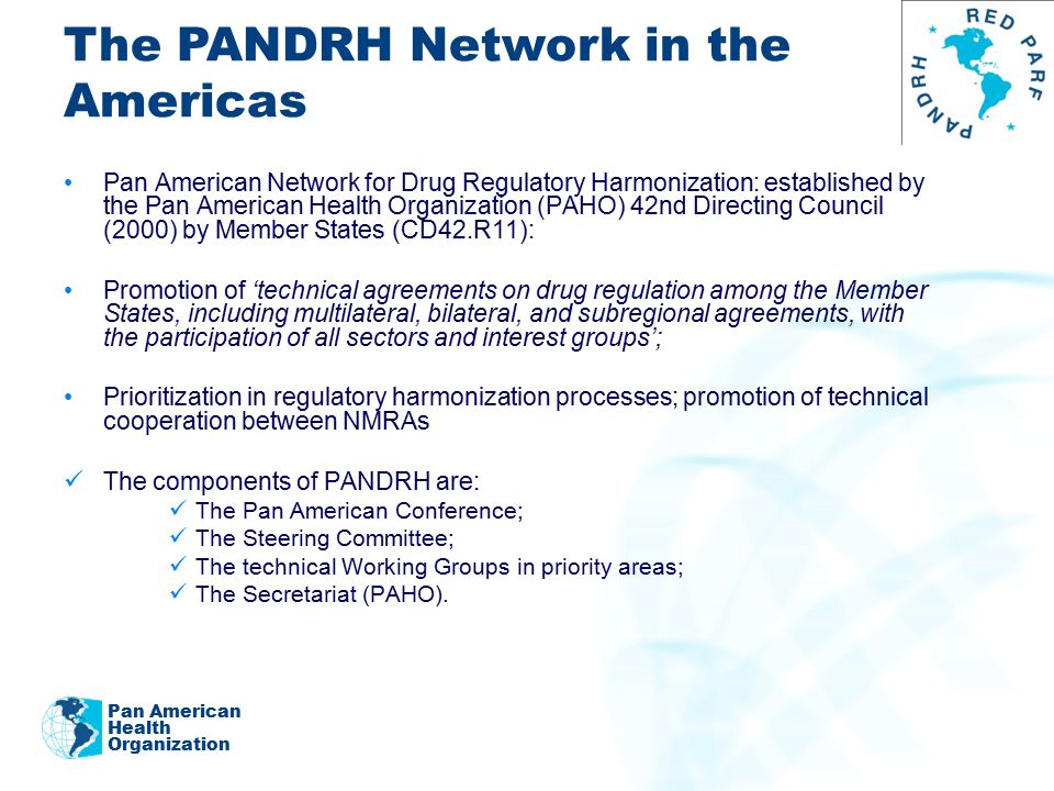 Pan American Network for Drug Regulatory Harmonization: established by the Pan American Health Organization (PAHO) 42nd Directing Council (2000) by Member States (CD42.R11): Promotion of ‘technical agreements on drug regulation among the Member States, including multilateral, bilateral, and subregional agreements, with the participation of all sectors and interest groups’; Prioritization in regulatory harmonization processes; promotion of technical cooperation between NMRAs The components of PANDRH are: The Pan American Conference; The Steering Committee; The technical Working Groups in priority areas; The Secretariat (PAHO).