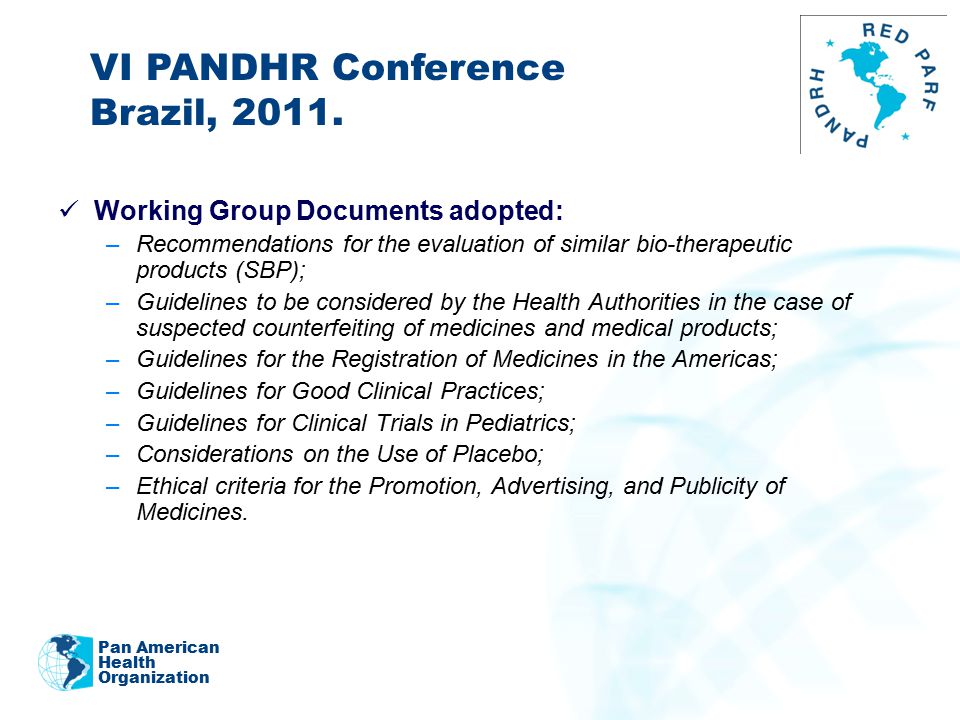 2011 Working Group Documents adopted: –Recommendations for the evaluation of similar bio-therapeutic products (SBP); –Guidelines to be considered by the Health Authorities in the case of suspected counterfeiting of medicines and medical products; –Guidelines for the Registration of Medicines in the Americas; –Guidelines for Good Clinical Practices; –Guidelines for Clinical Trials in Pediatrics; –Considerations on the Use of Placebo; –Ethical criteria for the Promotion, Advertising, and Publicity of Medicines.