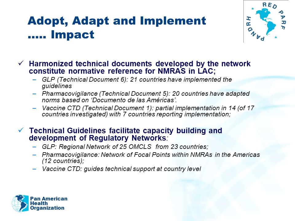 2011 Harmonized technical documents developed by the network constitute normative reference for NMRAS in LAC; –GLP (Technical Document 6): 21 countries have implemented the guidelines –Pharmacovigilance (Technical Document 5): 20 countries have adapted norms based on ‘Documento de las Américas’.
