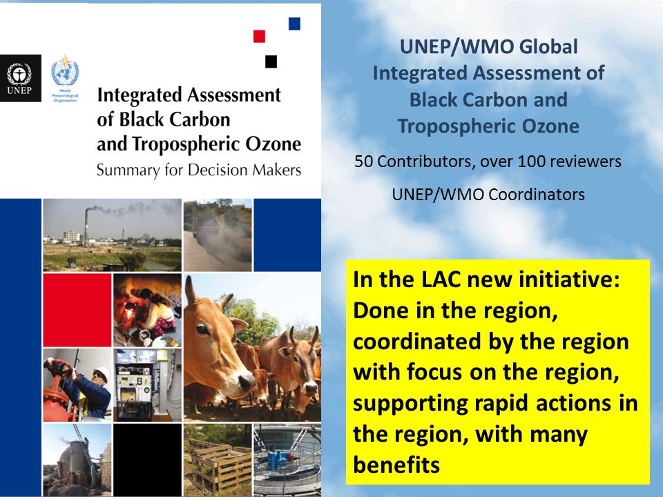 UNEP/WMO Global Integrated Assessment of Black Carbon and Tropospheric Ozone 50 Contributors, over 100 reviewers UNEP/WMO Coordinators In the LAC new initiative: Done in the region, coordinated by the region with focus on the region, supporting rapid actions in the region, with many benefits