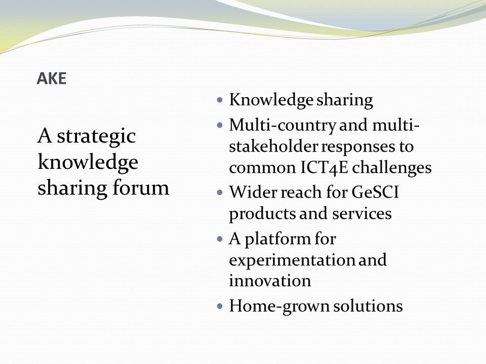 AKE A strategic knowledge sharing forum Knowledge sharing Multi-country and multi- stakeholder responses to common ICT4E challenges Wider reach for GeSCI products and services A platform for experimentation and innovation Home-grown solutions