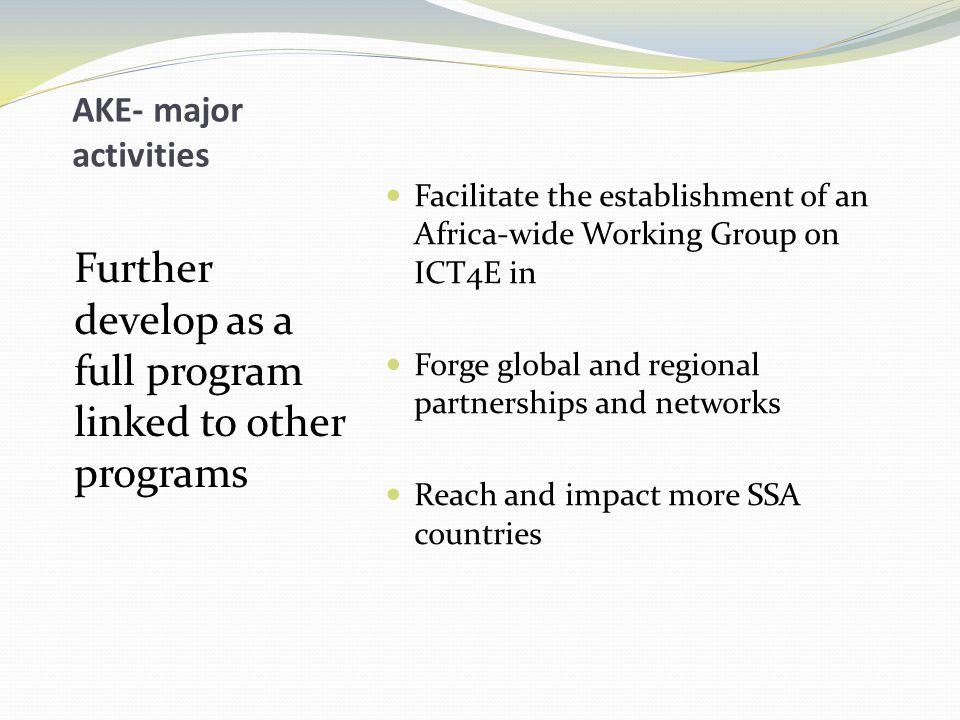 AKE- major activities Further develop as a full program linked to other programs Facilitate the establishment of an Africa-wide Working Group on ICT4E in Forge global and regional partnerships and networks Reach and impact more SSA countries