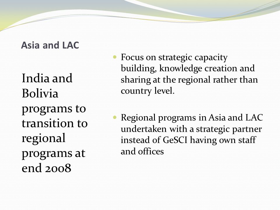 Asia and LAC India and Bolivia programs to transition to regional programs at end 2008 Focus on strategic capacity building, knowledge creation and sharing at the regional rather than country level.