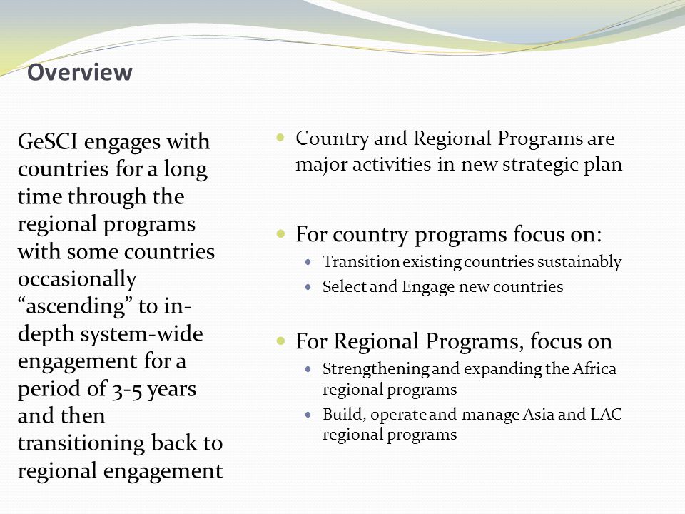 Overview GeSCI engages with countries for a long time through the regional programs with some countries occasionally ascending to in- depth system-wide engagement for a period of 3-5 years and then transitioning back to regional engagement Country and Regional Programs are major activities in new strategic plan For country programs focus on: Transition existing countries sustainably Select and Engage new countries For Regional Programs, focus on Strengthening and expanding the Africa regional programs Build, operate and manage Asia and LAC regional programs