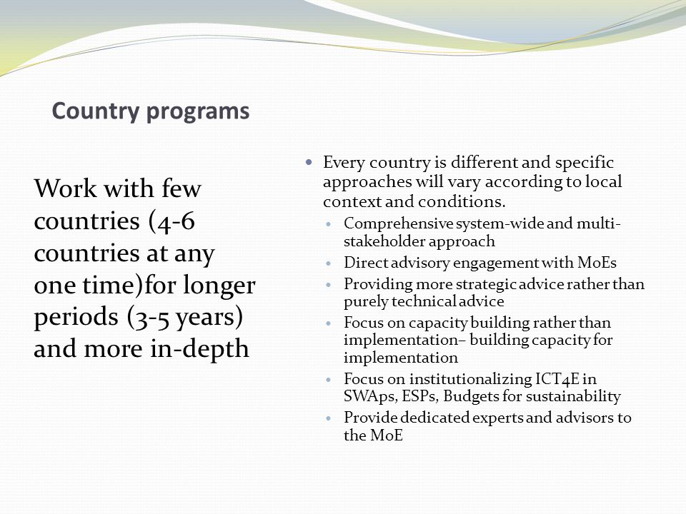 Country programs Work with few countries (4-6 countries at any one time)for longer periods (3-5 years) and more in-depth Every country is different and specific approaches will vary according to local context and conditions.
