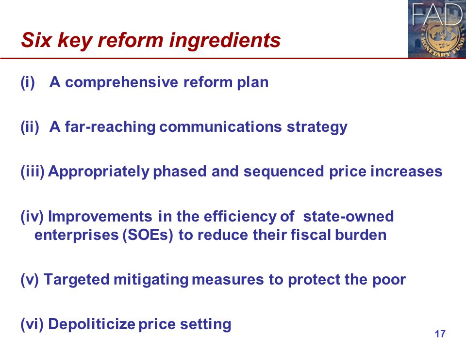 Six key reform ingredients (i)A comprehensive reform plan (ii)A far-reaching communications strategy (iii) Appropriately phased and sequenced price increases (iv) Improvements in the efficiency of state-owned enterprises (SOEs) to reduce their fiscal burden (v) Targeted mitigating measures to protect the poor (vi) Depoliticize price setting 17