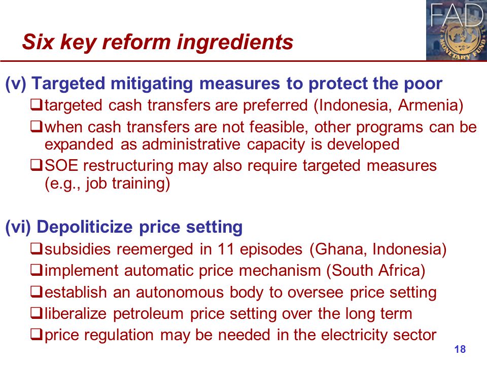 Six key reform ingredients (v) Targeted mitigating measures to protect the poor  targeted cash transfers are preferred (Indonesia, Armenia)  when cash transfers are not feasible, other programs can be expanded as administrative capacity is developed  SOE restructuring may also require targeted measures (e.g., job training) (vi) Depoliticize price setting  subsidies reemerged in 11 episodes (Ghana, Indonesia)  implement automatic price mechanism (South Africa)  establish an autonomous body to oversee price setting  liberalize petroleum price setting over the long term  price regulation may be needed in the electricity sector 18