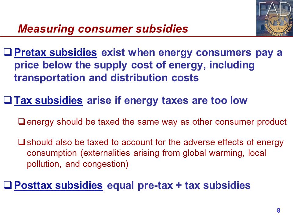 Measuring consumer subsidies  Pretax subsidies exist when energy consumers pay a price below the supply cost of energy, including transportation and distribution costs  Tax subsidies arise if energy taxes are too low  energy should be taxed the same way as other consumer product  should also be taxed to account for the adverse effects of energy consumption (externalities arising from global warming, local pollution, and congestion)  Posttax subsidies equal pre-tax + tax subsidies 8