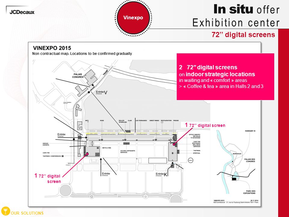 72’’ digital screens Vinexpo OUR SOLUTIONS In situ offer Exhibition center 2 72’’ digital screens on indoor strategic locations in waiting and « comfort » areas > « Coffee & tea » area in Halls 2 and ’’ digital screen Non contractual map.
