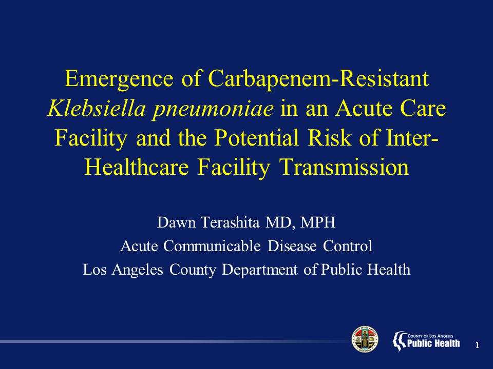 1 Emergence of Carbapenem-Resistant Klebsiella pneumoniae in an Acute Care Facility and the Potential Risk of Inter- Healthcare Facility Transmission Dawn Terashita MD, MPH Acute Communicable Disease Control Los Angeles County Department of Public Health