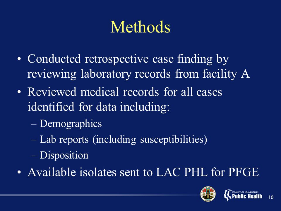 Methods Conducted retrospective case finding by reviewing laboratory records from facility A Reviewed medical records for all cases identified for data including: –Demographics –Lab reports (including susceptibilities) –Disposition Available isolates sent to LAC PHL for PFGE 10
