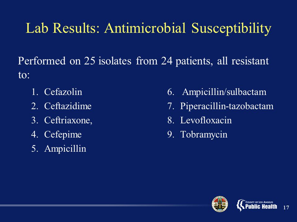 Lab Results: Antimicrobial Susceptibility Performed on 25 isolates from 24 patients, all resistant to: 1.Cefazolin 2.Ceftazidime 3.Ceftriaxone, 4.Cefepime 5.Ampicillin 6.Ampicillin/sulbactam 7.Piperacillin-tazobactam 8.Levofloxacin 9.Tobramycin 17