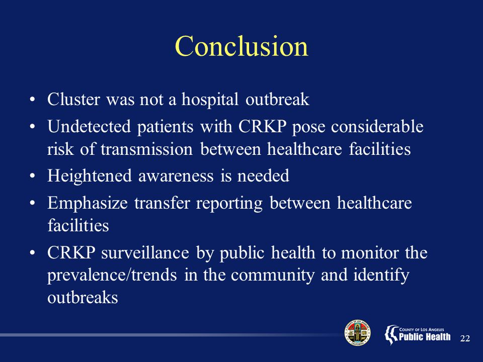 Conclusion Cluster was not a hospital outbreak Undetected patients with CRKP pose considerable risk of transmission between healthcare facilities Heightened awareness is needed Emphasize transfer reporting between healthcare facilities CRKP surveillance by public health to monitor the prevalence/trends in the community and identify outbreaks 22