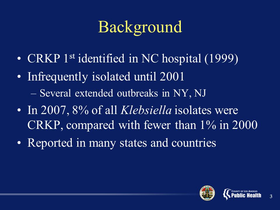 Background CRKP 1 st identified in NC hospital (1999) Infrequently isolated until 2001 –Several extended outbreaks in NY, NJ In 2007, 8% of all Klebsiella isolates were CRKP, compared with fewer than 1% in 2000 Reported in many states and countries 3