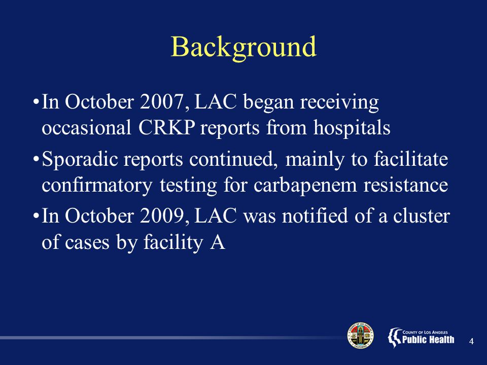 Background In October 2007, LAC began receiving occasional CRKP reports from hospitals Sporadic reports continued, mainly to facilitate confirmatory testing for carbapenem resistance In October 2009, LAC was notified of a cluster of cases by facility A 4