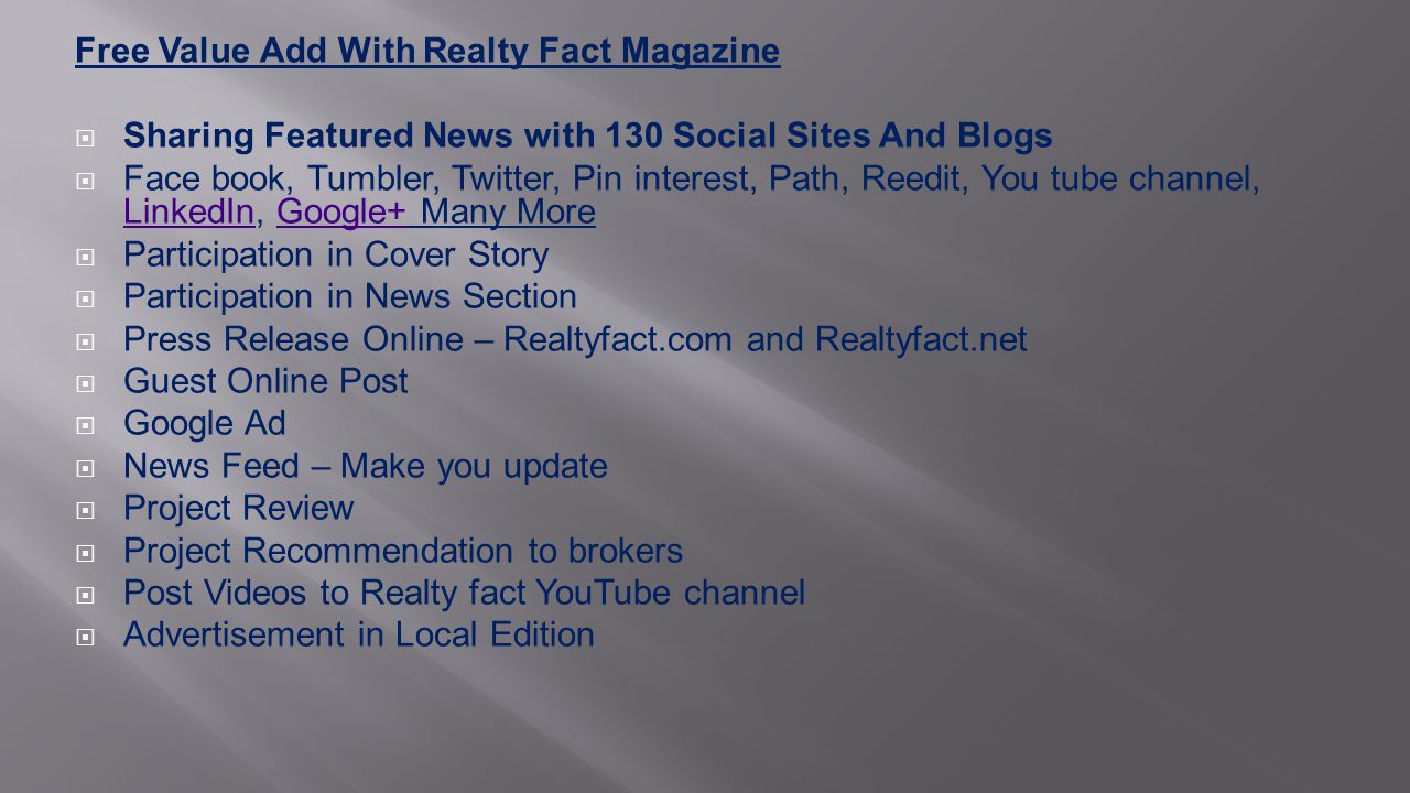 Free Value Add With Realty Fact Magazine  Sharing Featured News with 130 Social Sites And Blogs  Face book, Tumbler, Twitter, Pin interest, Path, Reedit, You tube channel, LinkedIn, Google+ Many More LinkedInGoogle+  Participation in Cover Story  Participation in News Section  Press Release Online – Realtyfact.com and Realtyfact.net  Guest Online Post  Google Ad  News Feed – Make you update  Project Review  Project Recommendation to brokers  Post Videos to Realty fact YouTube channel  Advertisement in Local Edition