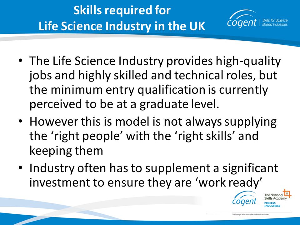 Skills required for Life Science Industry in the UK The Life Science Industry provides high-quality jobs and highly skilled and technical roles, but the minimum entry qualification is currently perceived to be at a graduate level.