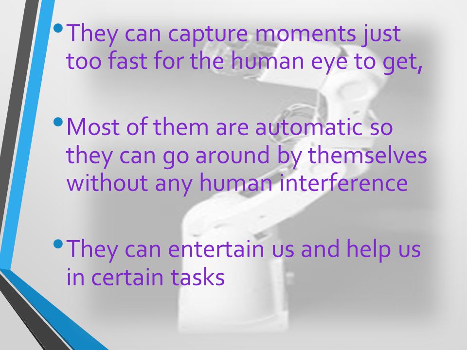 They can capture moments just too fast for the human eye to get, Most of them are automatic so they can go around by themselves without any human interference They can entertain us and help us in certain tasks