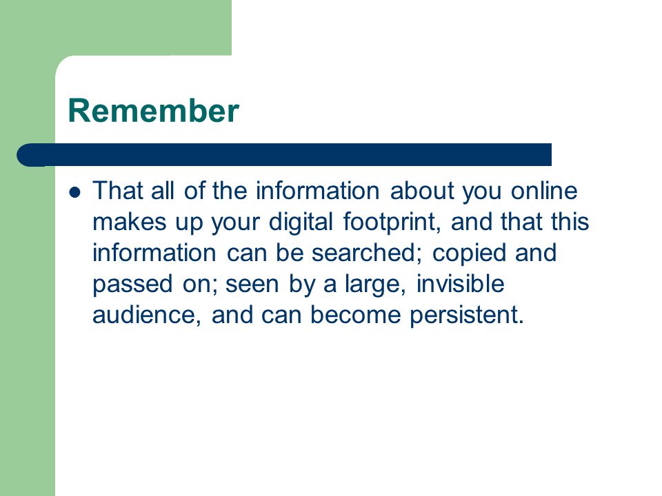 Remember That all of the information about you online makes up your digital footprint, and that this information can be searched; copied and passed on; seen by a large, invisible audience, and can become persistent.