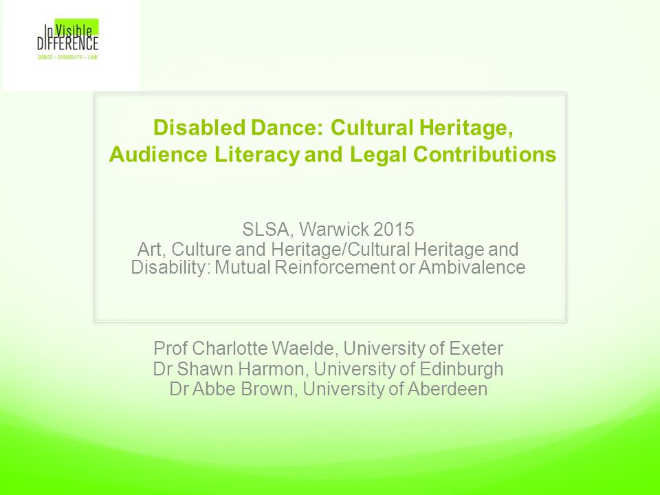 Disabled Dance: Cultural Heritage, Audience Literacy and Legal Contributions SLSA, Warwick 2015 Art, Culture and Heritage/Cultural Heritage and Disability: Mutual Reinforcement or Ambivalence Prof Charlotte Waelde, University of Exeter Dr Shawn Harmon, University of Edinburgh Dr Abbe Brown, University of Aberdeen