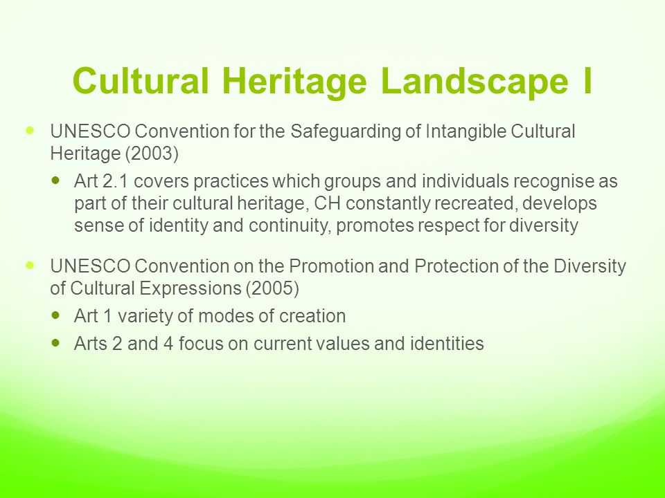 Cultural Heritage Landscape I UNESCO Convention for the Safeguarding of Intangible Cultural Heritage (2003) Art 2.1 covers practices which groups and individuals recognise as part of their cultural heritage, CH constantly recreated, develops sense of identity and continuity, promotes respect for diversity UNESCO Convention on the Promotion and Protection of the Diversity of Cultural Expressions (2005) Art 1 variety of modes of creation Arts 2 and 4 focus on current values and identities
