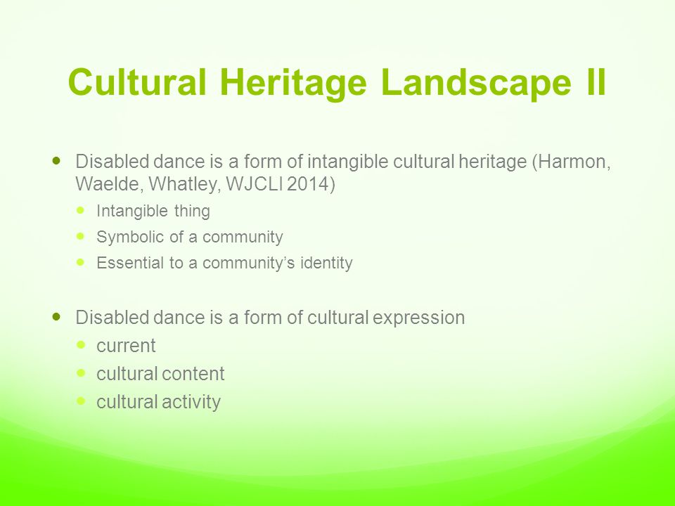 Cultural Heritage Landscape II Disabled dance is a form of intangible cultural heritage (Harmon, Waelde, Whatley, WJCLI 2014) Intangible thing Symbolic of a community Essential to a community’s identity Disabled dance is a form of cultural expression current cultural content cultural activity