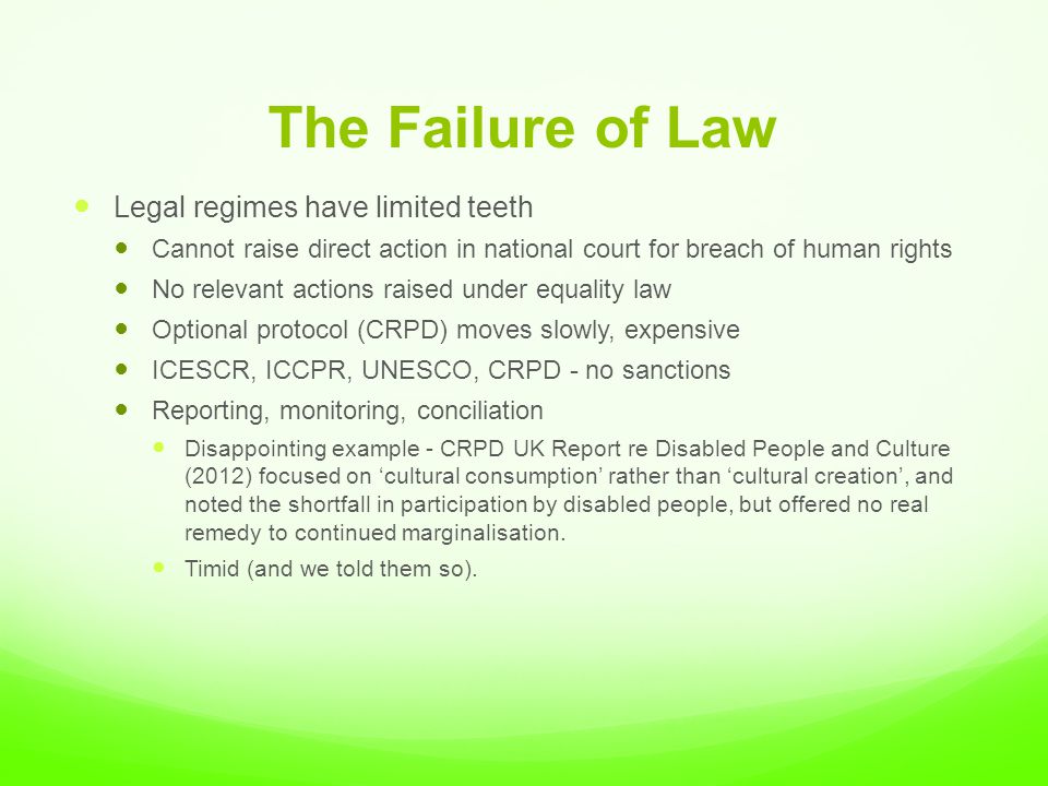 The Failure of Law Legal regimes have limited teeth Cannot raise direct action in national court for breach of human rights No relevant actions raised under equality law Optional protocol (CRPD) moves slowly, expensive ICESCR, ICCPR, UNESCO, CRPD - no sanctions Reporting, monitoring, conciliation Disappointing example - CRPD UK Report re Disabled People and Culture (2012) focused on ‘cultural consumption’ rather than ‘cultural creation’, and noted the shortfall in participation by disabled people, but offered no real remedy to continued marginalisation.