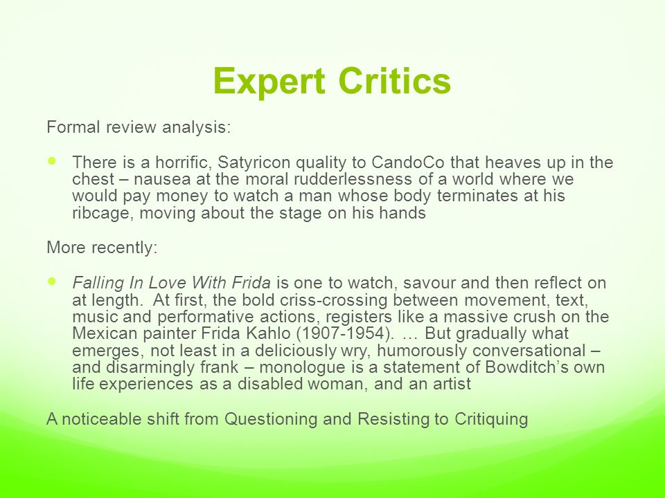 Expert Critics Formal review analysis: There is a horrific, Satyricon quality to CandoCo that heaves up in the chest – nausea at the moral rudderlessness of a world where we would pay money to watch a man whose body terminates at his ribcage, moving about the stage on his hands More recently: Falling In Love With Frida is one to watch, savour and then reflect on at length.