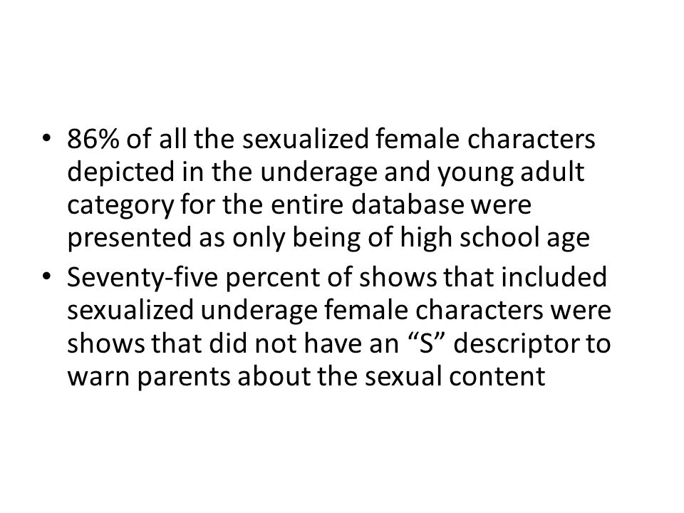 86% of all the sexualized female characters depicted in the underage and young adult category for the entire database were presented as only being of high school age Seventy-five percent of shows that included sexualized underage female characters were shows that did not have an S descriptor to warn parents about the sexual content